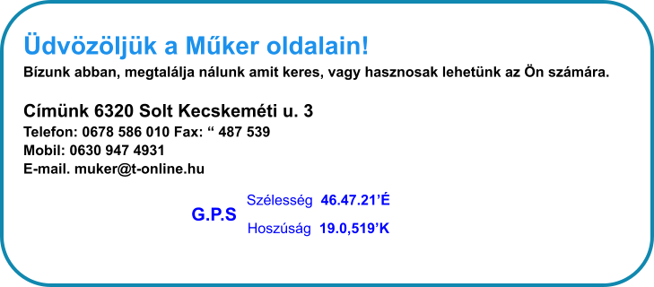 dvzljk a Mker oldalain! Bzunk abban, megtallja nlunk amit keres, vagy hasznosak lehetnk az n szmra.  Cmnk 6320 Solt Kecskemti u. 3 Telefon: 0678 586 010 Fax:  487 539  Mobil: 0630 947 4931 E-mail. muker@t-online.hu Szlessg  46.47.21 Hoszsg  19.0,519K G.P.S